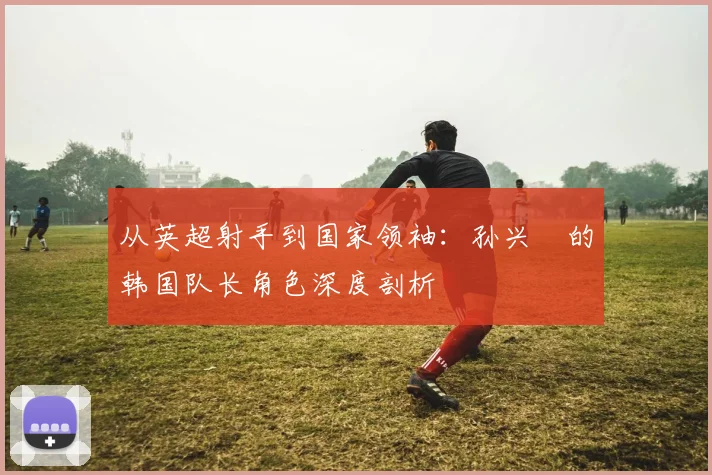 从英超射手到国家领袖:孙兴慜的韩国队长角色深度剖析