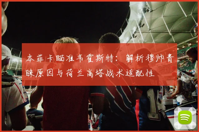 本菲卡瞄准韦霍斯特:解析穆帅青睐原因与荷兰高塔战术适配性