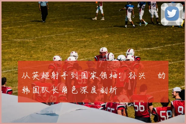 从英超射手到国家领袖:孙兴慜的韩国队长角色深度剖析
