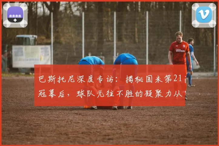 巴斯托尼深度专访：揭秘国米第21冠幕后，球队无往不胜的凝聚力从何而来？