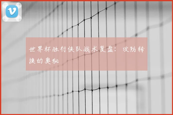 世界杯独行侠队战术复盘:攻防转换的奥秘