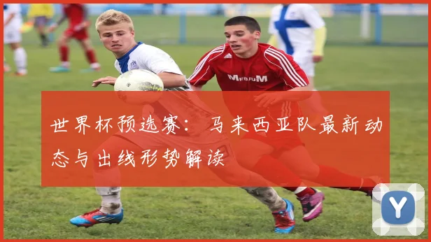 世界杯预选赛：马来西亚队最新动态与出线形势解读