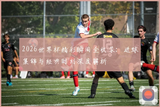 2026世界杯精彩瞬间全收录：进球集锦与经典时刻深度解析