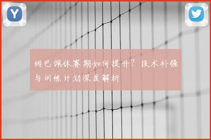姆巴佩休赛期如何提升?技术补强与训练计划深度解析