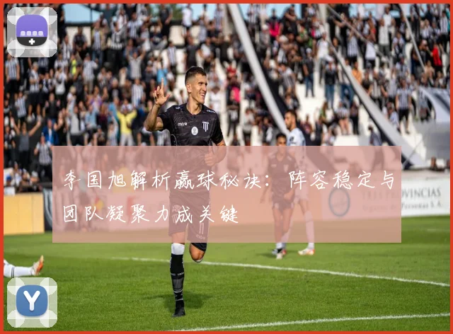 李国旭解析赢球秘诀：阵容稳定与团队凝聚力成关键