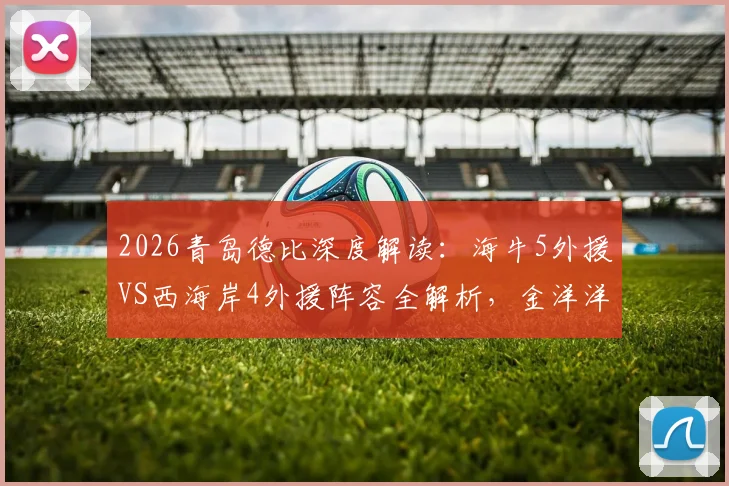 2026青岛德比深度解读：海牛5外援VS西海岸4外援阵容全解析，金洋洋关键作用与战术影响