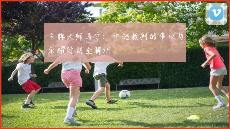 卡牌大师马宁：中超裁判的争议与荣耀时刻全解析