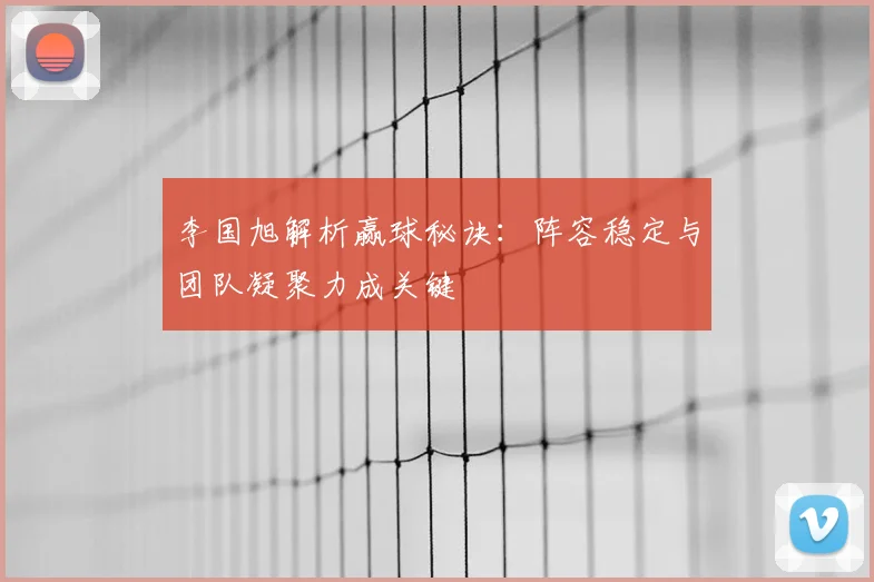 李国旭解析赢球秘诀:阵容稳定与团队凝聚力成关键
