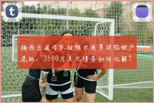 梅西出道母队纽维尔老男孩陷破产危机，3500万美元债务如何化解？